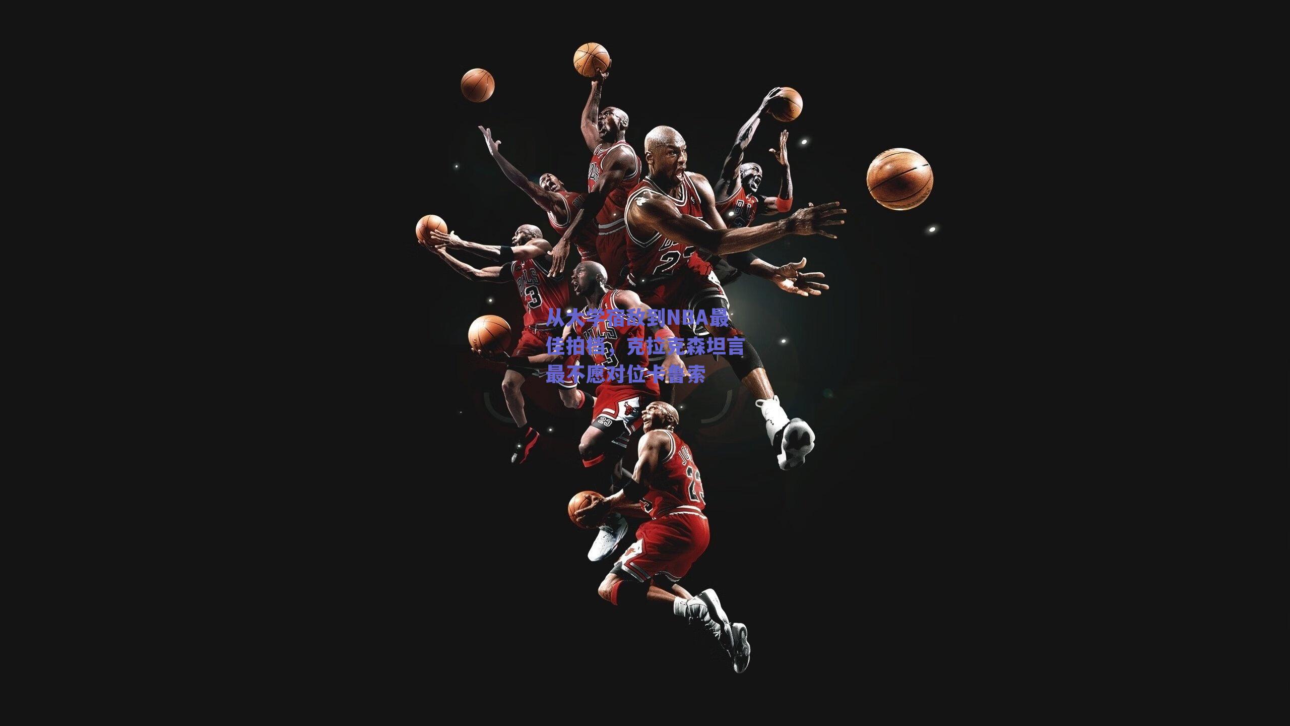 从大学宿敌到NBA最佳拍档,克拉克森坦言最不愿对位卡鲁索